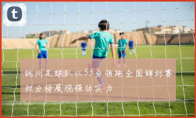 杭州足球队以55分领跑全国锦标赛积分榜展现强劲实力