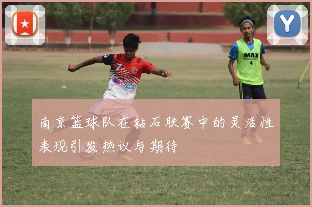南京篮球队在钻石联赛中的灵活性表现引发热议与期待