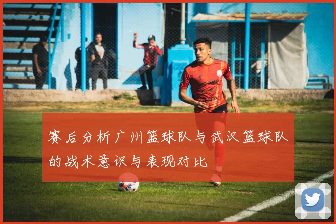 赛后分析广州篮球队与武汉篮球队的战术意识与表现对比