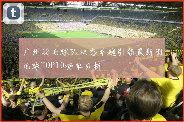 广州羽毛球队状态卓越引领最新羽毛球TOP10榜单分析