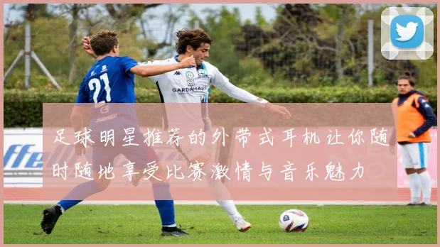 足球明星推荐的外带式耳机让你随时随地享受比赛激情与音乐魅力