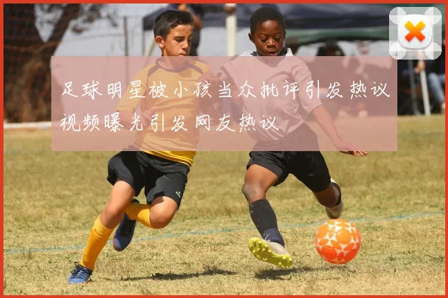 足球明星被小孩当众批评引发热议视频曝光引发网友热议