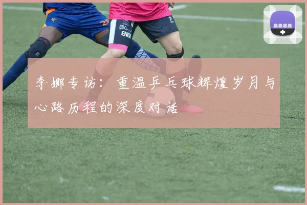 李娜专访：重温乒乓球辉煌岁月与心路历程的深度对话