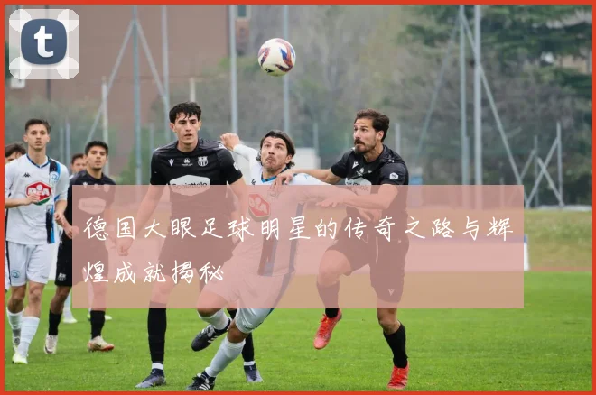 德国大眼足球明星的传奇之路与辉煌成就揭秘