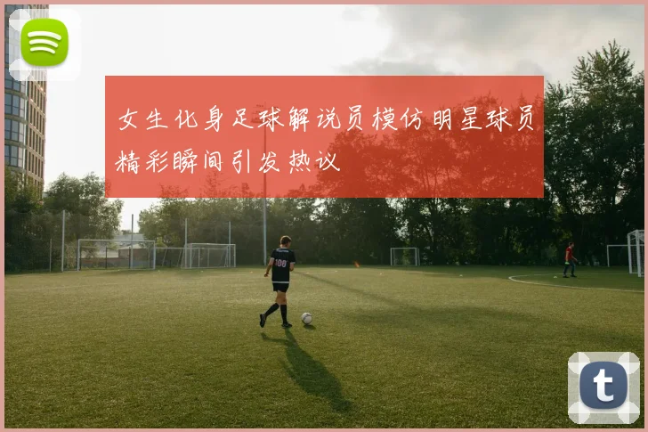 女生化身足球解说员模仿明星球员精彩瞬间引发热议