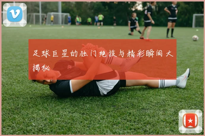 足球巨星的独门绝技与精彩瞬间大揭秘