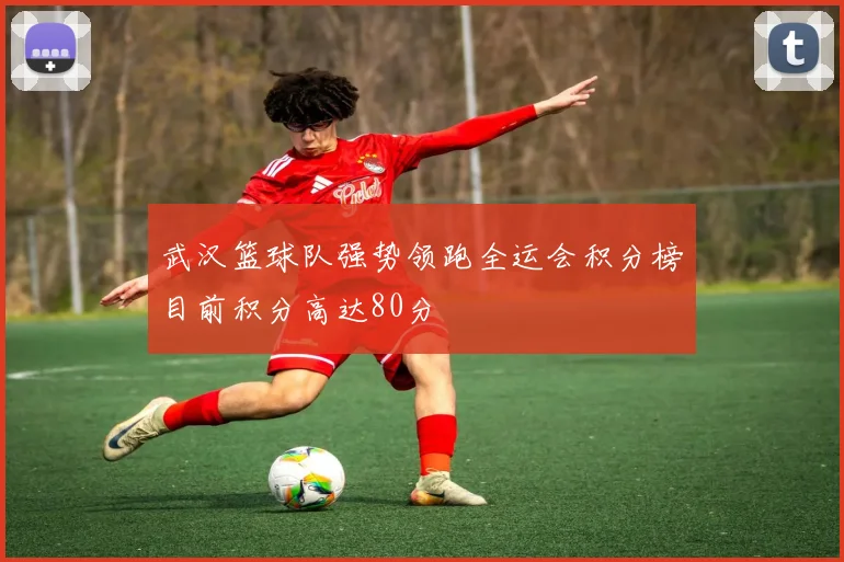 武汉篮球队强势领跑全运会积分榜目前积分高达80分