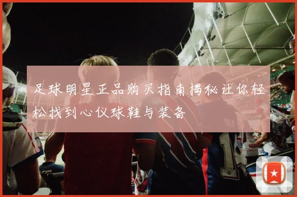 足球明星正品购买指南揭秘让你轻松找到心仪球鞋与装备