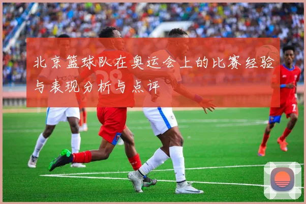 北京篮球队在奥运会上的比赛经验与表现分析与点评