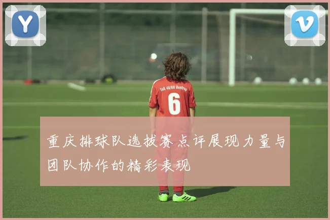 重庆排球队选拔赛点评展现力量与团队协作的精彩表现