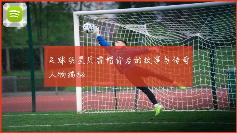 足球明星贝雷帽背后的故事与传奇人物揭秘