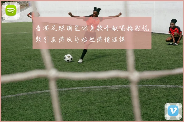 香港足球明星化身歌手献唱精彩视频引发热议与粉丝热情追捧