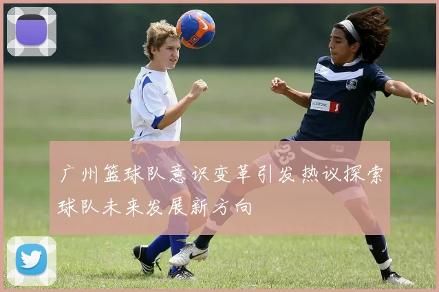 广州篮球队意识变革引发热议探索球队未来发展新方向
