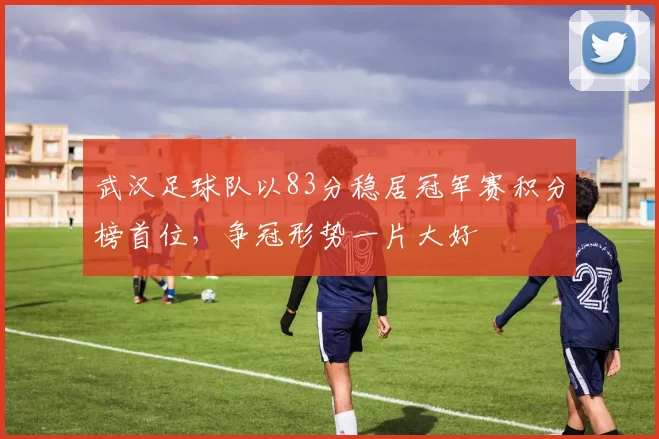 武汉足球队以83分稳居冠军赛积分榜首位，争冠形势一片大好