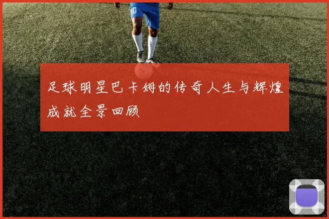 足球明星巴卡姆的传奇人生与辉煌成就全景回顾