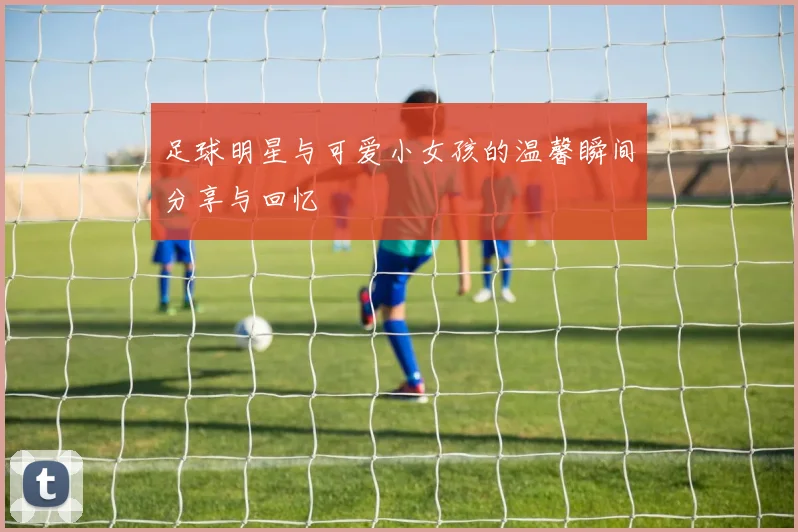 足球明星与可爱小女孩的温馨瞬间分享与回忆