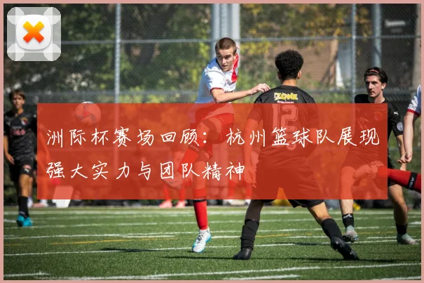 洲际杯赛场回顾：杭州篮球队展现强大实力与团队精神