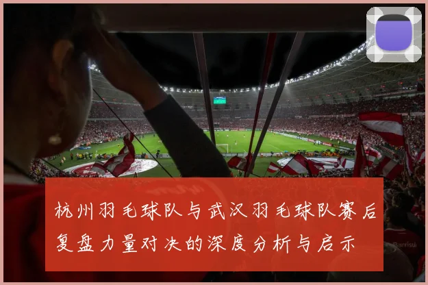 杭州羽毛球队与武汉羽毛球队赛后复盘力量对决的深度分析与启示