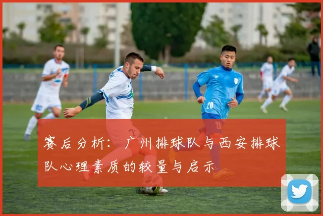 赛后分析：广州排球队与西安排球队心理素质的较量与启示