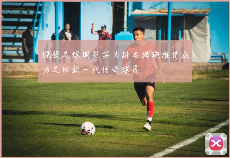 现役足球明星实力排名揭晓谁将成为足坛新一代传奇球员