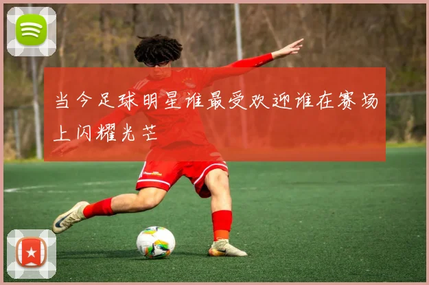 当今足球明星谁最受欢迎谁在赛场上闪耀光芒
