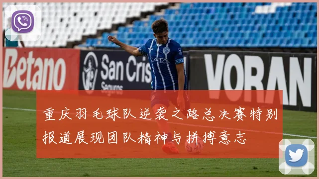 重庆羽毛球队逆袭之路总决赛特别报道展现团队精神与拼搏意志
