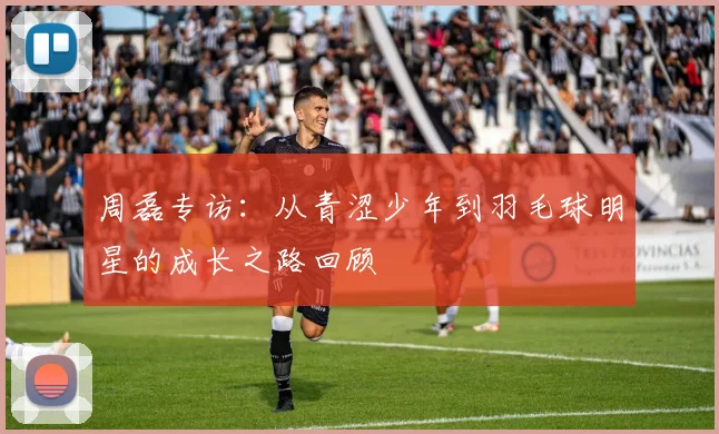 周磊专访：从青涩少年到羽毛球明星的成长之路回顾