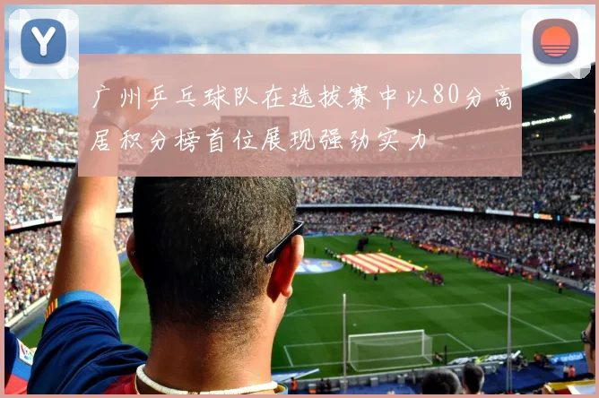 广州乒乓球队在选拔赛中以80分高居积分榜首位展现强劲实力