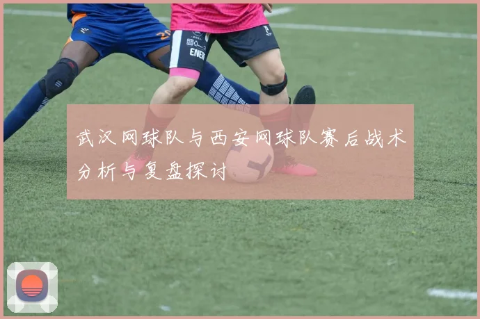 武汉网球队与西安网球队赛后战术分析与复盘探讨