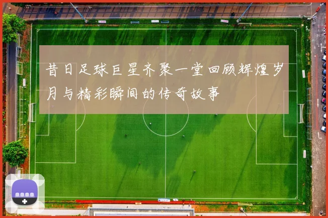 昔日足球巨星齐聚一堂回顾辉煌岁月与精彩瞬间的传奇故事