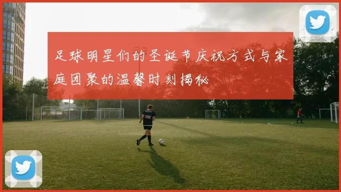 足球明星们的圣诞节庆祝方式与家庭团聚的温馨时刻揭秘