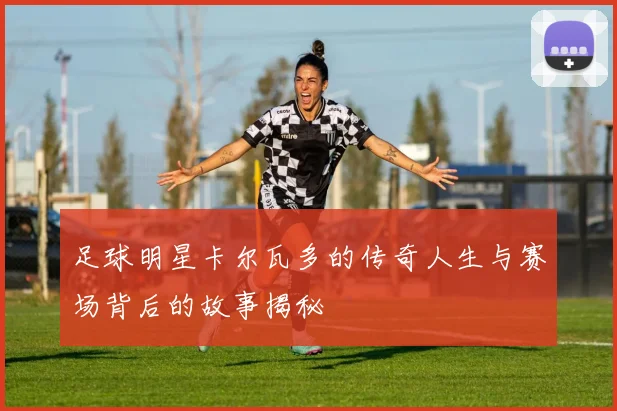 足球明星卡尔瓦多的传奇人生与赛场背后的故事揭秘