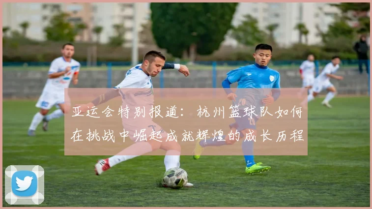 亚运会特别报道：杭州篮球队如何在挑战中崛起成就辉煌的成长历程