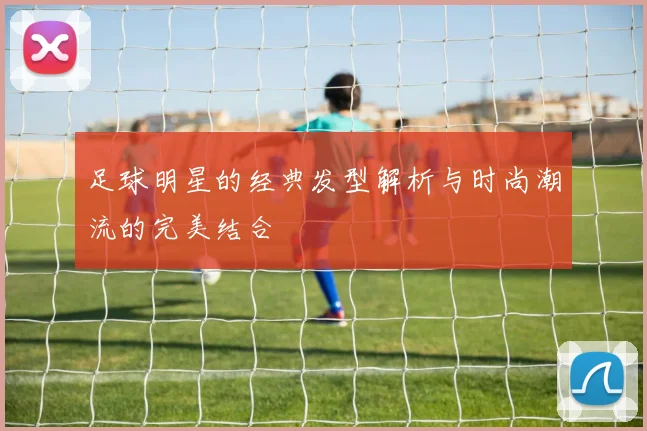 足球明星的经典发型解析与时尚潮流的完美结合