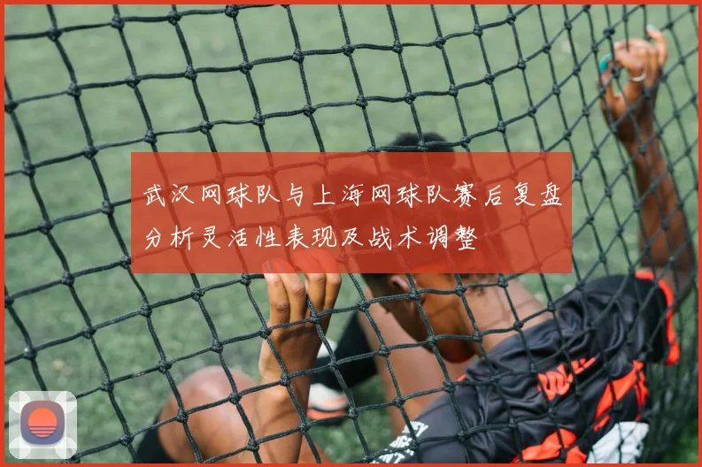 武汉网球队与上海网球队赛后复盘分析灵活性表现及战术调整