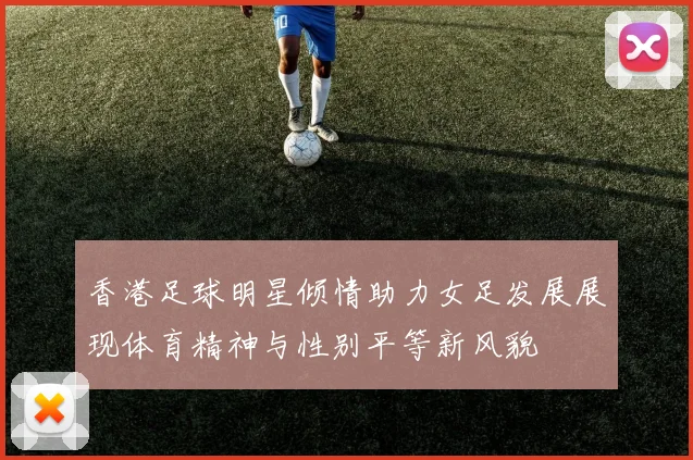 香港足球明星倾情助力女足发展展现体育精神与性别平等新风貌