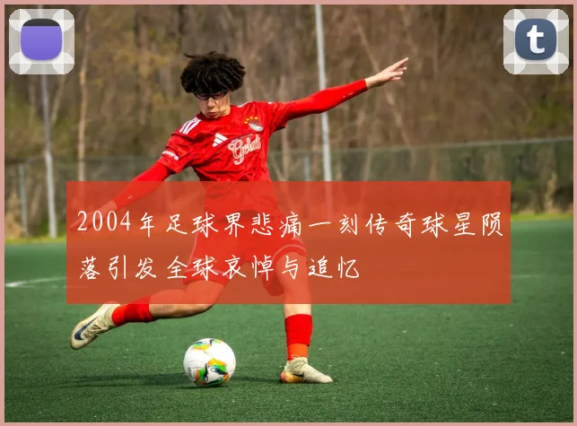 2004年足球界悲痛一刻传奇球星陨落引发全球哀悼与追忆