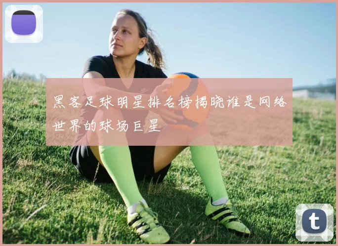 黑客足球明星排名榜揭晓谁是网络世界的球场巨星