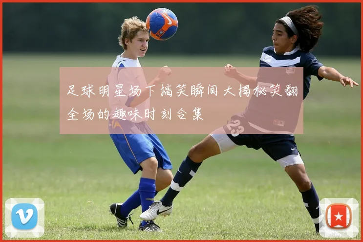 足球明星场下搞笑瞬间大揭秘笑翻全场的趣味时刻合集
