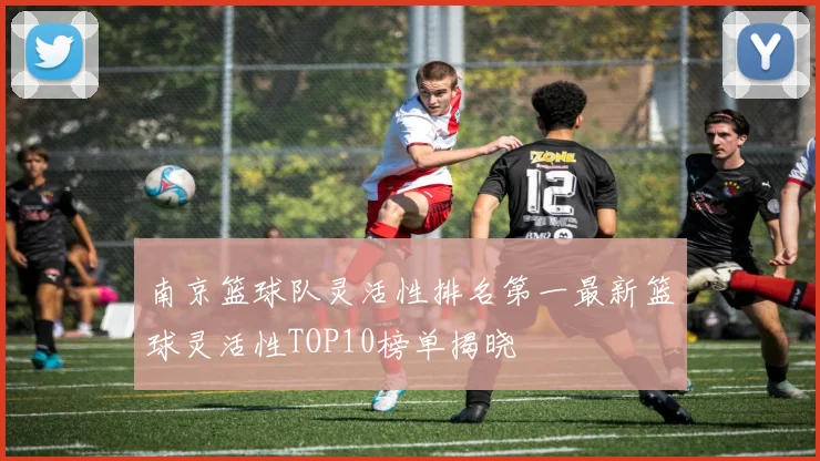 南京篮球队灵活性排名第一最新篮球灵活性TOP10榜单揭晓