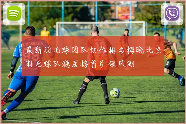 最新羽毛球团队协作排名揭晓北京羽毛球队稳居榜首引领风潮