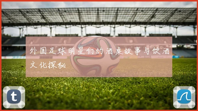 外国足球明星们的酒桌故事与饮酒文化探秘