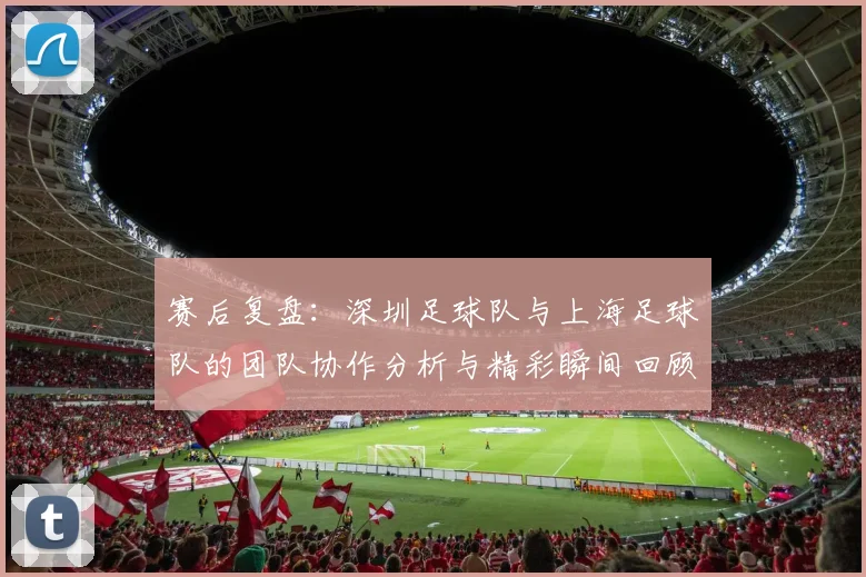 赛后复盘：深圳足球队与上海足球队的团队协作分析与精彩瞬间回顾