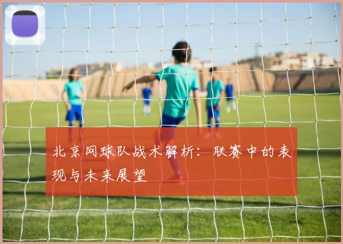北京网球队战术解析：联赛中的表现与未来展望