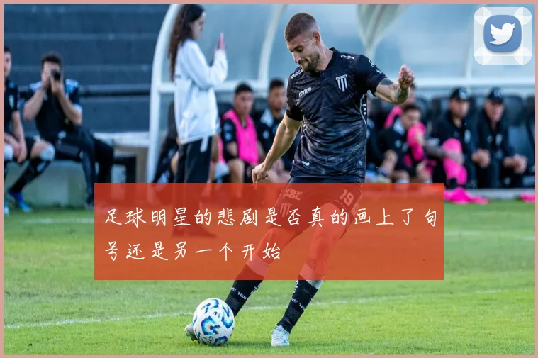 足球明星的悲剧是否真的画上了句号还是另一个开始