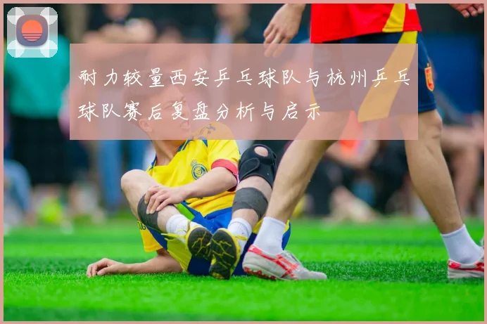 耐力较量西安乒乓球队与杭州乒乓球队赛后复盘分析与启示