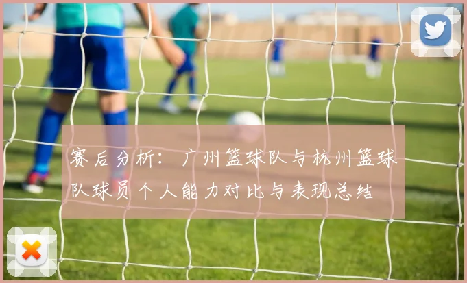 赛后分析：广州篮球队与杭州篮球队球员个人能力对比与表现总结