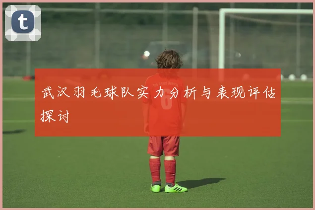 武汉羽毛球队实力分析与表现评估探讨