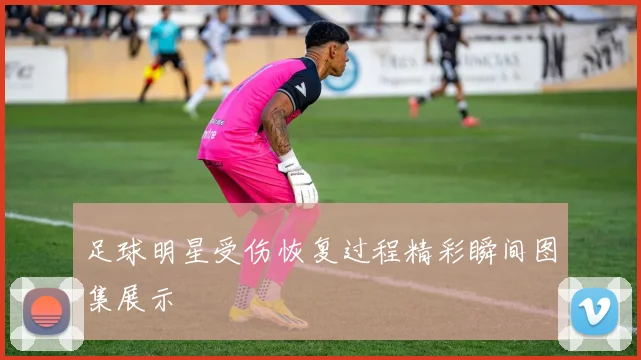 足球明星受伤恢复过程精彩瞬间图集展示