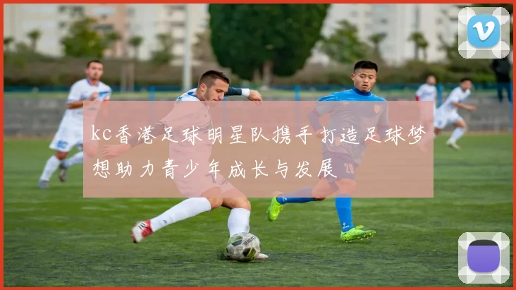 kc香港足球明星队携手打造足球梦想助力青少年成长与发展